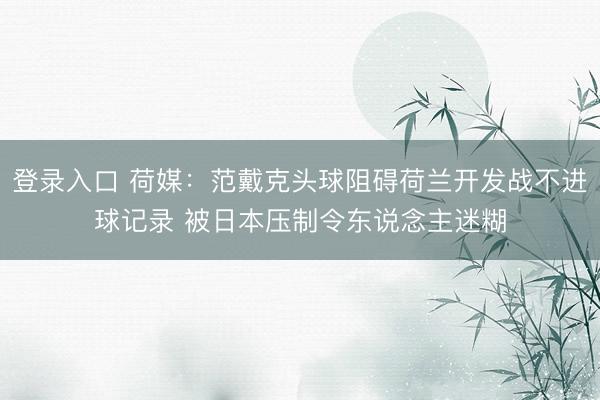 登录入口 荷媒：范戴克头球阻碍荷兰开发战不进球记录 被日本压制令东说念主迷糊