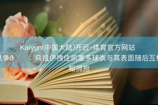 Kaiyun(中国大陆)开云·体育官方网站 光速息争😂乌拉伊拽住凯塞多球衣与其表面随后互相拥抱