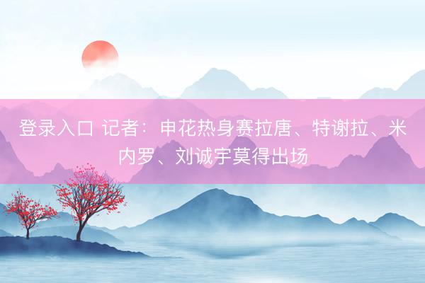 登录入口 记者：申花热身赛拉唐、特谢拉、米内罗、刘诚宇莫得出场