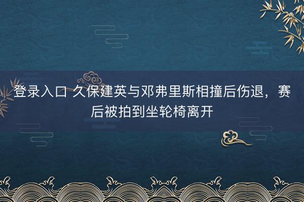 登录入口 久保建英与邓弗里斯相撞后伤退，赛后被拍到坐轮椅离开