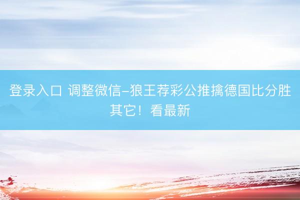 登录入口 调整微信-狼王荐彩公推擒德国比分胜其它！看最新