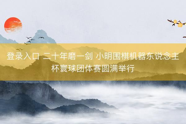 登录入口 二十年磨一剑 小明围棋机器东说念主杯寰球团体赛圆满举行