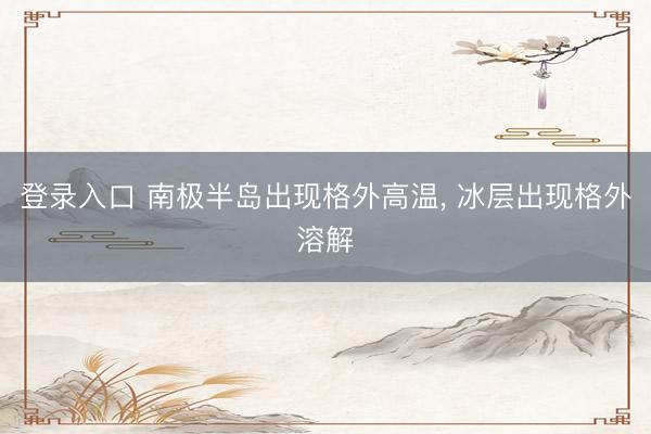 登录入口 南极半岛出现格外高温, 冰层出现格外溶解