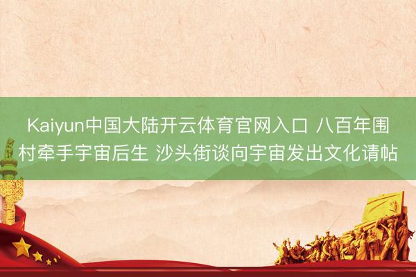 Kaiyun中国大陆开云体育官网入口 八百年围村牵手宇宙后生 沙头街谈向宇宙发出文化请帖