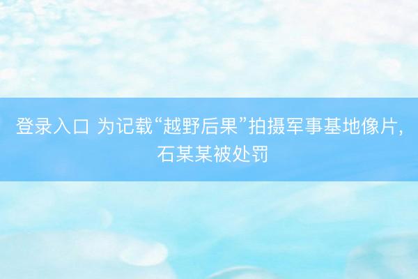 登录入口 为记载“越野后果”拍摄军事基地像片， 石某某被处罚
