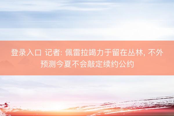 登录入口 记者: 佩雷拉竭力于留在丛林， 不外预测今夏不会敲定续约公约