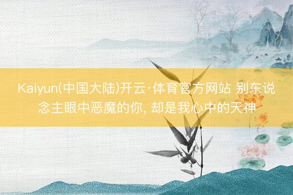 Kaiyun(中国大陆)开云·体育官方网站 别东说念主眼中恶魔的你， 却是我心中的天神