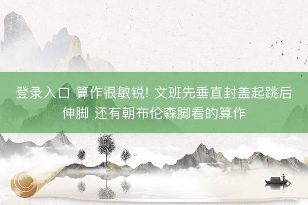 登录入口 算作很敏锐! 文班先垂直封盖起跳后伸脚 还有朝布伦森脚看的算作