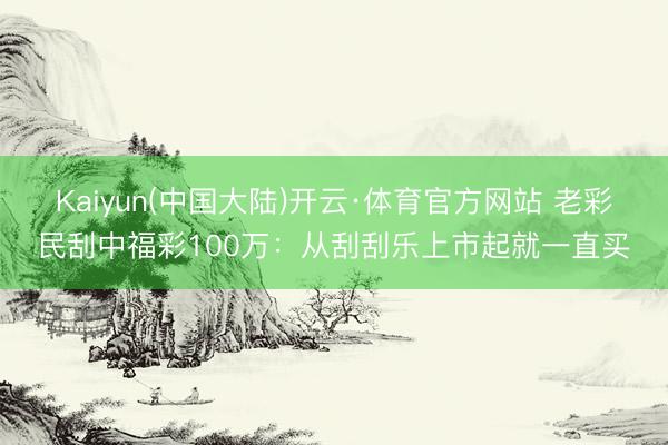Kaiyun(中国大陆)开云·体育官方网站 老彩民刮中福彩100万：从刮刮乐上市起就一直买