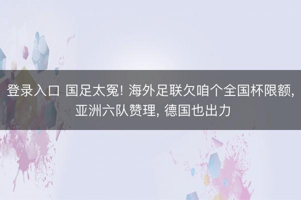 登录入口 国足太冤! 海外足联欠咱个全国杯限额， 亚洲六队赞理， 德国也出力