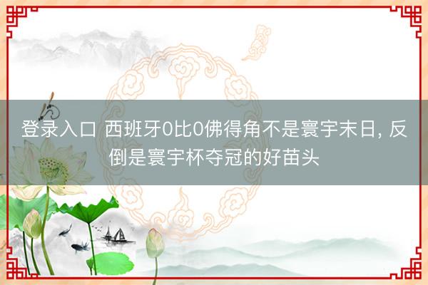 登录入口 西班牙0比0佛得角不是寰宇末日， 反倒是寰宇杯夺冠的好苗头