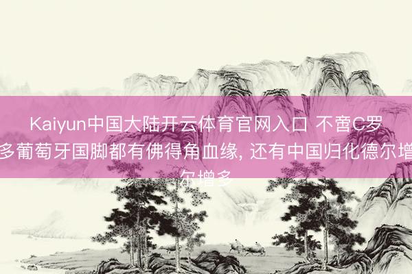 Kaiyun中国大陆开云体育官网入口 不啻C罗好多葡萄牙国脚都有佛得角血缘， 还有中国归化德尔增多