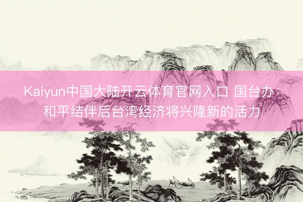Kaiyun中国大陆开云体育官网入口 国台办：和平结伴后台湾经济将兴隆新的活力