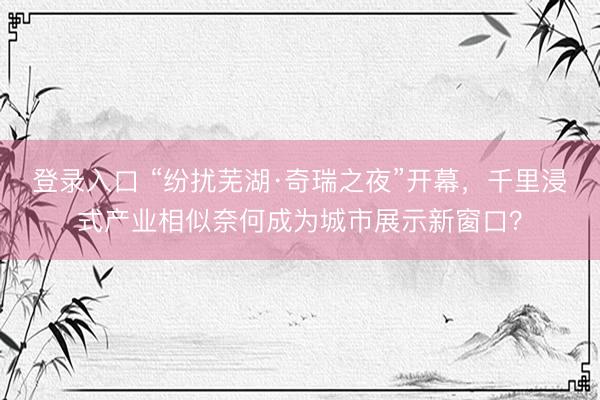 登录入口 “纷扰芜湖·奇瑞之夜”开幕，千里浸式产业相似奈何成为城市展示新窗口？