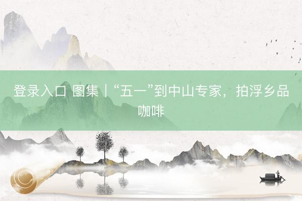 登录入口 图集|“五一”到中山专家,拍浮乡品咖啡