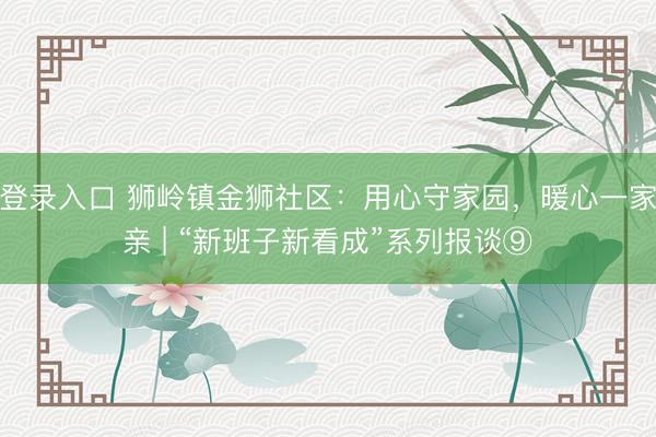 登录入口 狮岭镇金狮社区：用心守家园，暖心一家亲 | “新班子新看成”系列报谈⑨