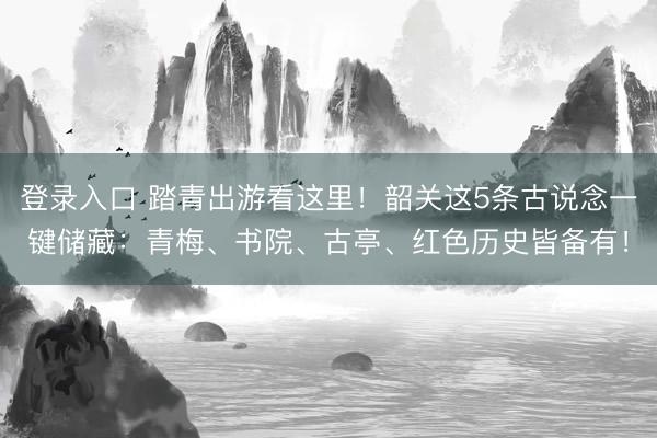 登录入口 踏青出游看这里！韶关这5条古说念一键储藏：青梅、书院、古亭、红色历史皆备有！
