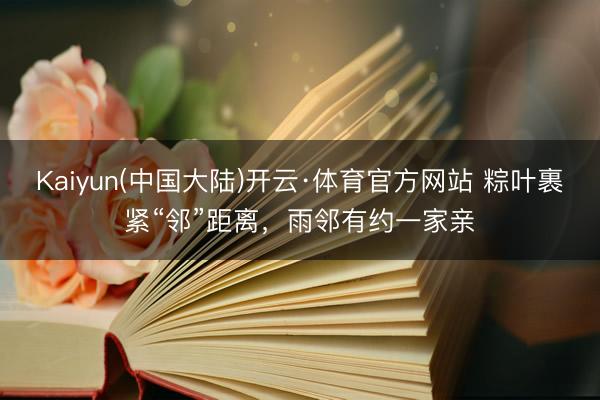 Kaiyun(中国大陆)开云·体育官方网站 粽叶裹紧“邻”距离，雨邻有约一家亲